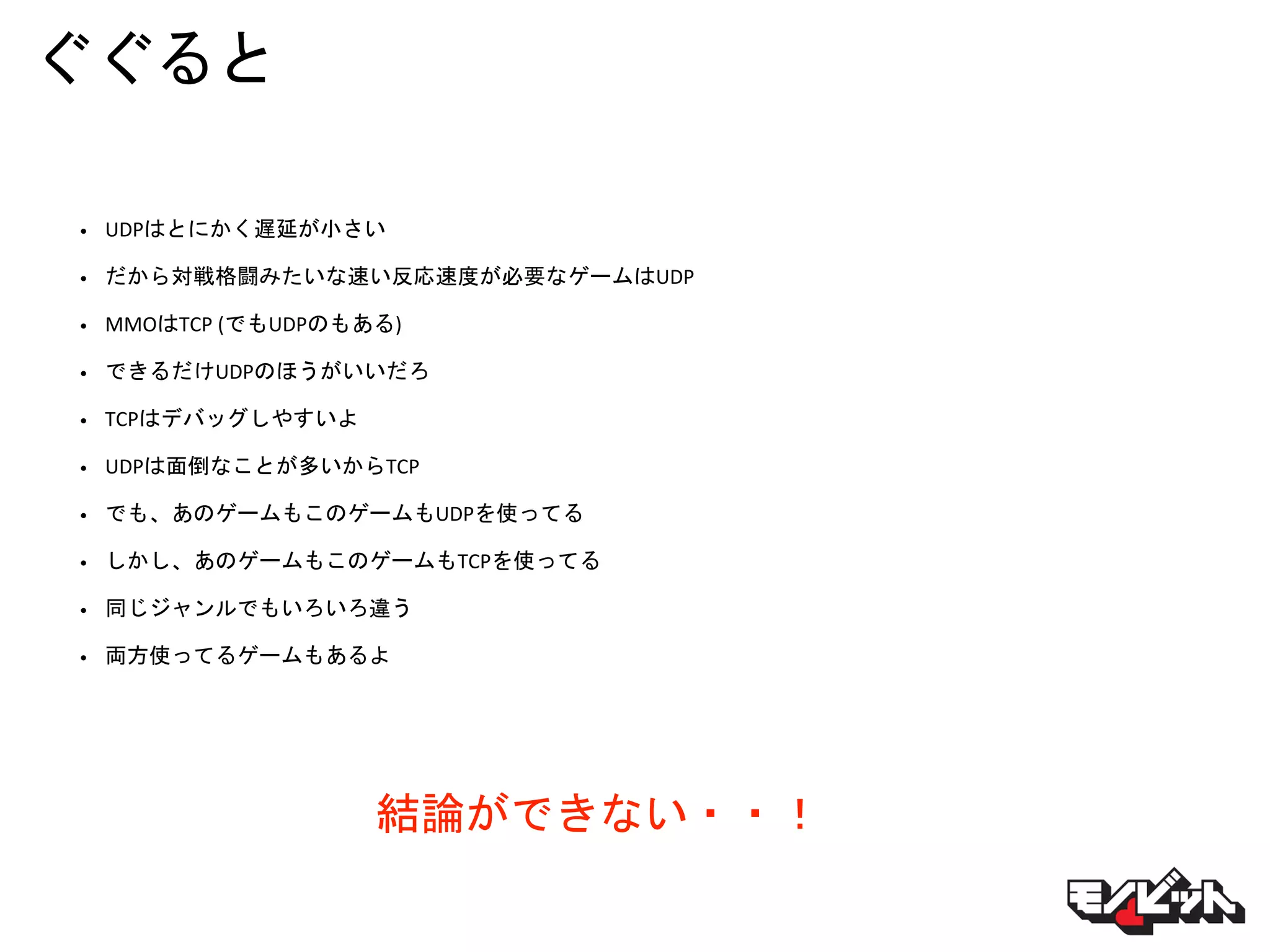 ぐぐると
• UDPはとにかく遅延が小さい
• だから対戦格闘みたいな速い反応速度が必要なゲームはUDP
• MMOはTCP (でもUDPのもある)
• できるだけUDPのほうがいいだろ
• TCPはデバッグしやすいよ
• UDPは面倒なことが多いからTCP
• でも、あのゲームもこのゲームもUDPを使ってる
• しかし、あのゲームもこのゲームもTCPを使ってる
• 同じジャンルでもいろいろ違う
• 両方使ってるゲームもあるよ
結論ができない・・！
 