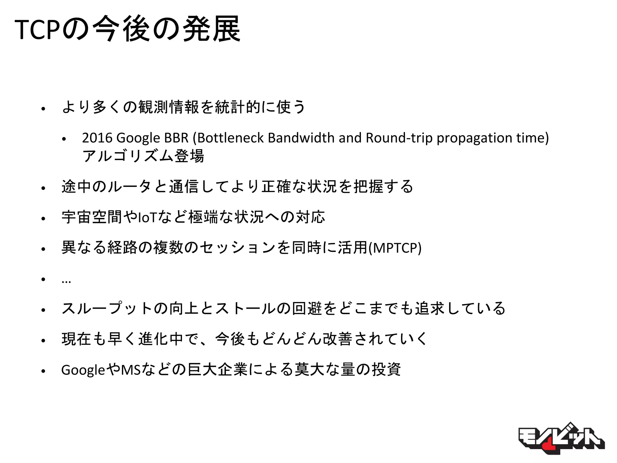 TCPの今後の発展
• より多くの観測情報を統計的に使う
• 2016 Google BBR (Bottleneck Bandwidth and Round-trip propagation time)
アルゴリズム登場
• 途中のルータと通信してより正確な状況を把握する
• 宇宙空間やIoTなど極端な状況への対応
• 異なる経路の複数のセッションを同時に活用(MPTCP)
• …
• スループットの向上とストールの回避をどこまでも追求している
• 現在も早く進化中で、今後もどんどん改善されていく
• GoogleやMSなどの巨大企業による莫大な量の投資
 