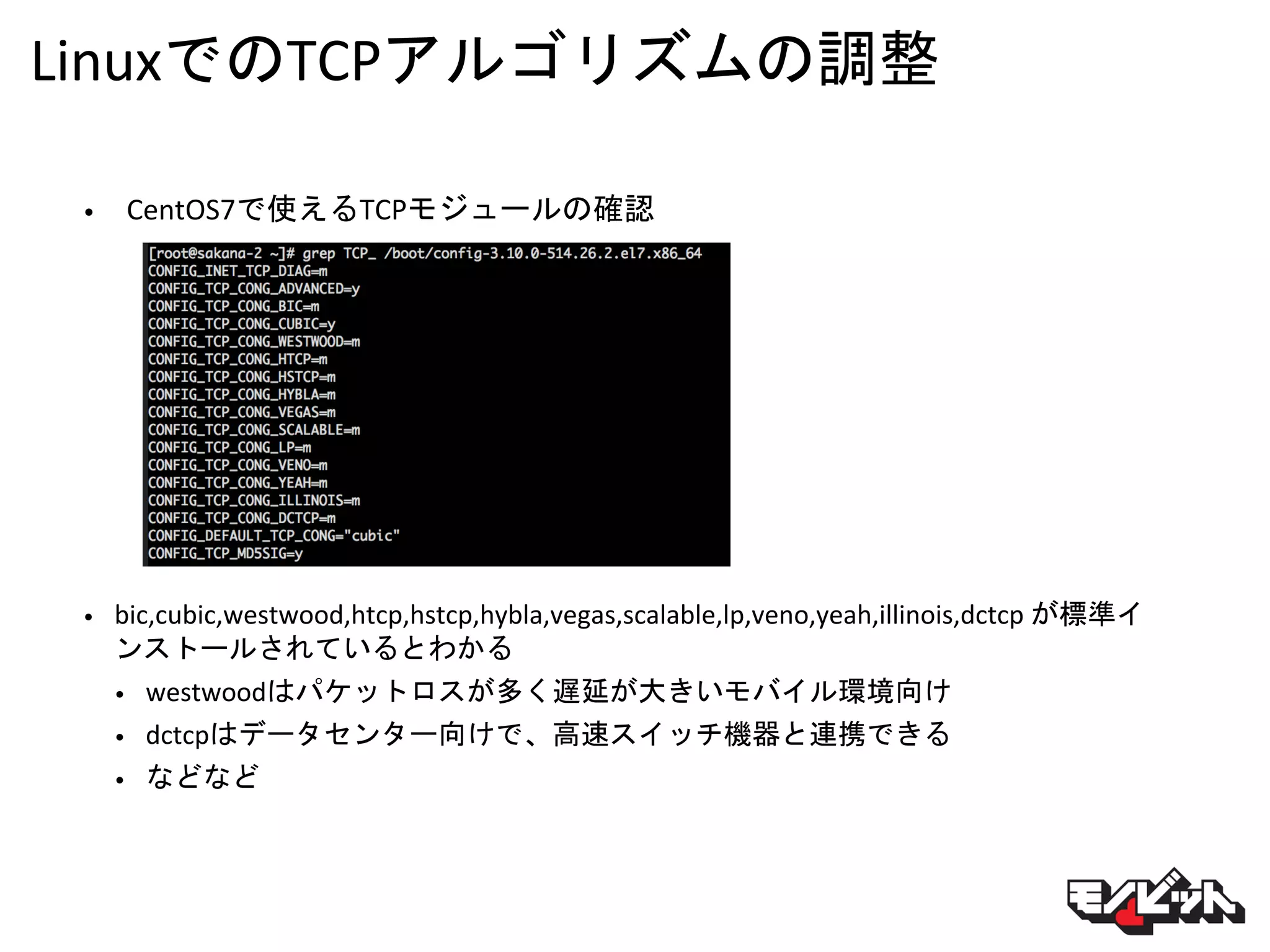 LinuxでのTCPアルゴリズムの調整
• CentOS7で使えるTCPモジュールの確認
• bic,cubic,westwood,htcp,hstcp,hybla,vegas,scalable,lp,veno,yeah,illinois,dctcp が標準イ
ンストールされているとわかる
• westwoodはパケットロスが多く遅延が大きいモバイル環境向け
• dctcpはデータセンター向けで、高速スイッチ機器と連携できる
• などなど
 