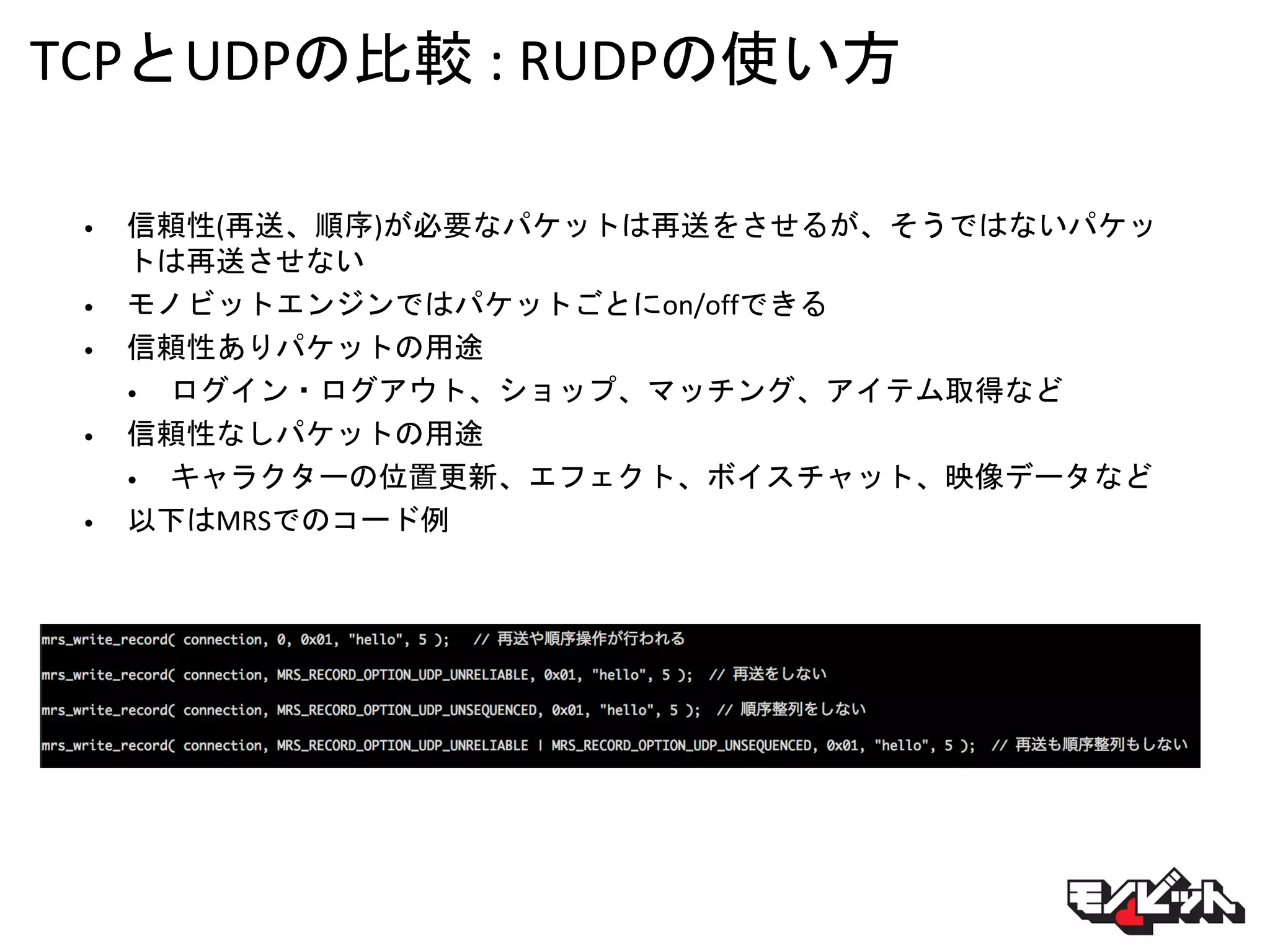 TCPとUDPの比較 : RUDPの使い方
• 信頼性(再送、順序)が必要なパケットは再送をさせるが、そうではないパケッ
トは再送させない
• モノビットエンジンではパケットごとにon/offできる
• 信頼性ありパケットの用途
• ログイン・ログアウト、ショップ、マッチング、アイテム取得など
• 信頼性なしパケットの用途
• キャラクターの位置更新、エフェクト、ボイスチャット、映像データなど
• 以下はMRSでのコード例
 