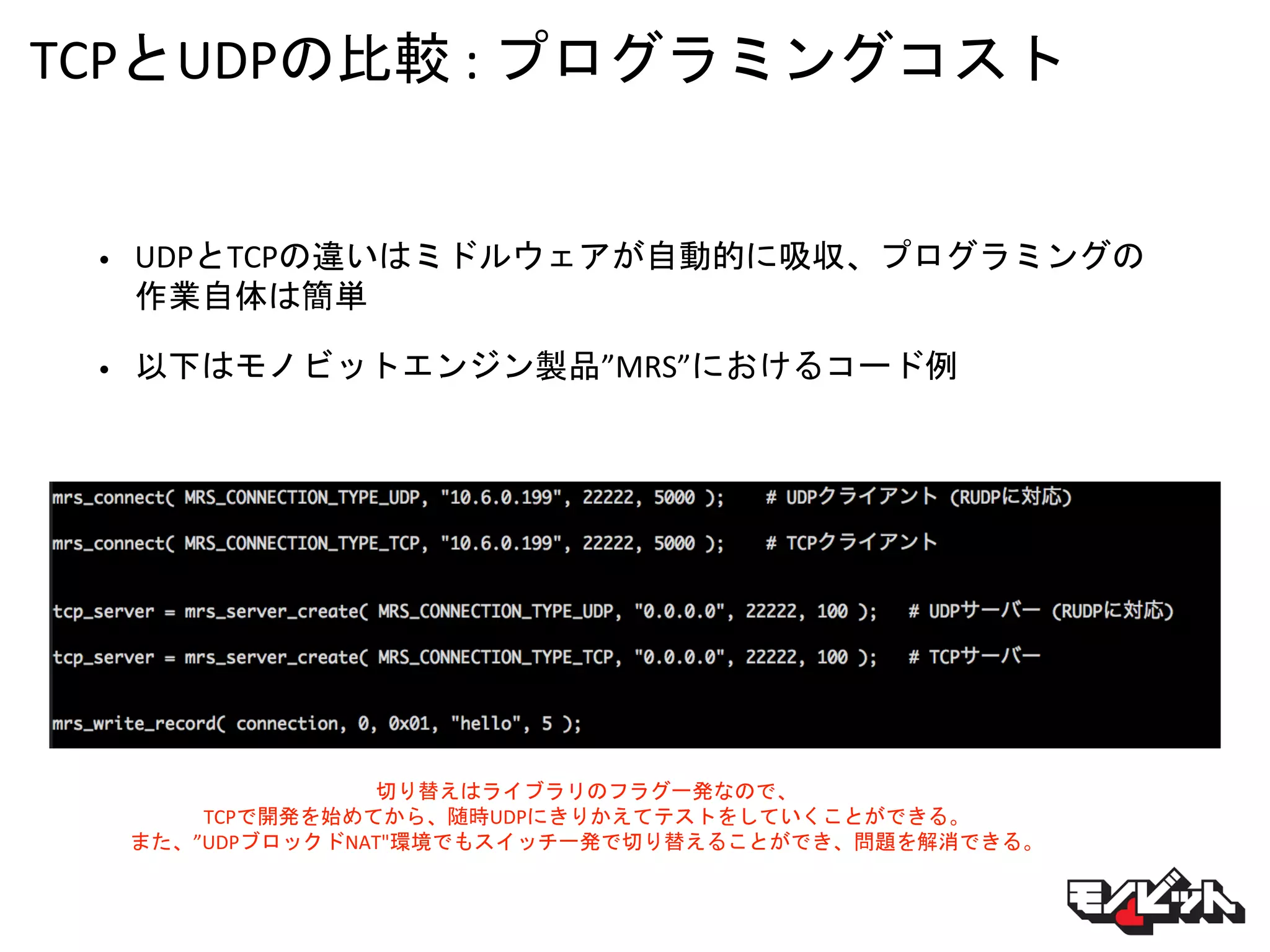 TCPとUDPの比較 : プログラミングコスト
• UDPとTCPの違いはミドルウェアが自動的に吸収、プログラミングの
作業自体は簡単
• 以下はモノビットエンジン製品”MRS”におけるコード例
切り替えはライブラリのフラグ一発なので、
TCPで開発を始めてから、随時UDPにきりかえてテストをしていくことができる。
また、”UDPブロックドNAT"環境でもスイッチ一発で切り替えることができ、問題を解消できる。
 