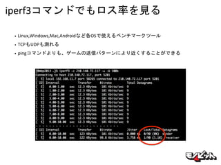 iperf3コマンドでもロス率を見る
• Linux,Windows,Mac,Androidなど各OSで使えるベンチマークツール
• TCPもUDPも測れる
• pingコマンドよりも、ゲームの送信パターンにより近くすることができる
 