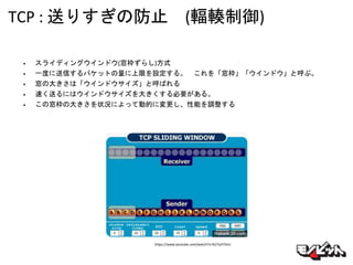 TCP : 送りすぎの防止 (輻輳制御)
• スライディングウインドウ(窓枠ずらし)方式
• 一度に送信するパケットの量に上限を設定する。 これを「窓枠」「ウインドウ」と呼ぶ。
• 窓の大きさは「ウインドウサイズ」と呼ばれる
• 速く送るにはウインドウサイズを大きくする必要がある。
• この窓枠の大きさを状況によって動的に変更し、性能を調整する
https://www.youtube.com/watch?v=lk27yiITOvU
 