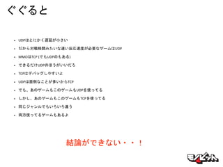 ぐぐると
• UDPはとにかく遅延が小さい
• だから対戦格闘みたいな速い反応速度が必要なゲームはUDP
• MMOはTCP (でもUDPのもある)
• できるだけUDPのほうがいいだろ
• TCPはデバッグしやすいよ
• UDPは面倒なことが多いからTCP
• でも、あのゲームもこのゲームもUDPを使ってる
• しかし、あのゲームもこのゲームもTCPを使ってる
• 同じジャンルでもいろいろ違う
• 両方使ってるゲームもあるよ
結論ができない・・！
 
