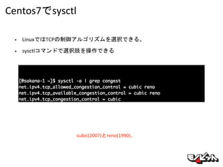 Centos7でsysctl
cubic(2007)とreno(1990)..
• LinuxではTCPの制御アルゴリズムを選択できる。
• sysctlコマンドで選択肢を操作できる
 