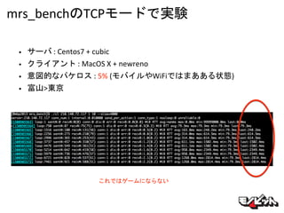 mrs_benchのTCPモードで実験
• サーバ : Centos7 + cubic
• クライアント : MacOS X + newreno
• 意図的なパケロス : 5% (モバイルやWiFiではまあある状態)
• 富山>東京
これではゲームにならない
 