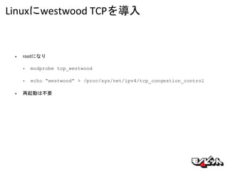 Linuxにwestwood TCPを導入
• rootになり
• modprobe tcp_westwood
• echo “westwood” > /proc/sys/net/ipv4/tcp_congestion_control
• 再起動は不要
 