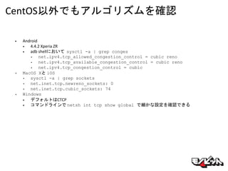CentOS以外でもアルゴリズムを確認
• Android
• 4.4.2 Xperia ZR
• adb shellにおいて sysctl -a | grep conges
• net.ipv4.tcp_allowed_congestion_control = cubic reno
• net.ipv4.tcp_available_congestion_control = cubic reno
• net.ipv4.tcp_congestion_control = cubic
• MacOS Xと iOS
• sysctl -a | grep sockets
• net.inet.tcp.newreno_sockets: 0
• net.inet.tcp.cubic_sockets: 74
• Windows
• デフォルトはCTCP
• コマンドラインで netsh int tcp show global で細かな設定を確認できる
 