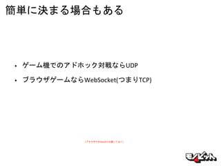簡単に決まる場合もある
• ゲーム機でのアドホック対戦ならUDP
• ブラウザゲームならWebSocket(つまりTCP)
(ブラウザでのWebRTCは置いておく)
 