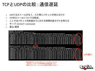 TCPとUDPの比較 : 通信遅延
• UDPにはストールがなく、ただ単にパケットが消えるだけ
• TCPのストールについては前述。
• ここではパケットの到達までにかかる時間の長さだけを考える
• サーバ: Centos7 + westwood
• 富山>東京
UDP速い
通信距離が長くなるほど明らかにUDPが速くなるのは、
途中のルータすべての処理負荷の蓄積が無いため。
開発中のゲームで、20〜30msの遅延は問題になるか？
 