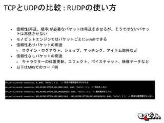 TCPとUDPの比較 : RUDPの使い方
• 信頼性(再送、順序)が必要なパケットは再送をさせるが、そうではないパケッ
トは再送させない
• モノビットエンジンではパケットごとにon/offできる
• 信頼性ありパケットの用途
• ログイン・ログアウト、ショップ、マッチング、アイテム取得など
• 信頼性なしパケットの用途
• キャラクターの位置更新、エフェクト、ボイスチャット、映像データなど
• 以下はMRSでのコード例
 