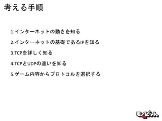 考える手順
1.インターネットの動きを知る
2.インターネットの基礎であるIPを知る
3.TCPを詳しく知る
4.TCPとUDPの違いを知る
5.ゲーム内容からプロトコルを選択する
 