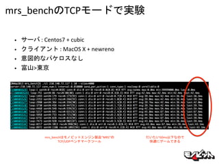 mrs_benchのTCPモードで実験
• サーバ : Centos7 + cubic
• クライアント : MacOS X + newreno
• 意図的なパケロスなし
• 富山>東京
mrs_benchはモノビットエンジン製品”MRS”の
...