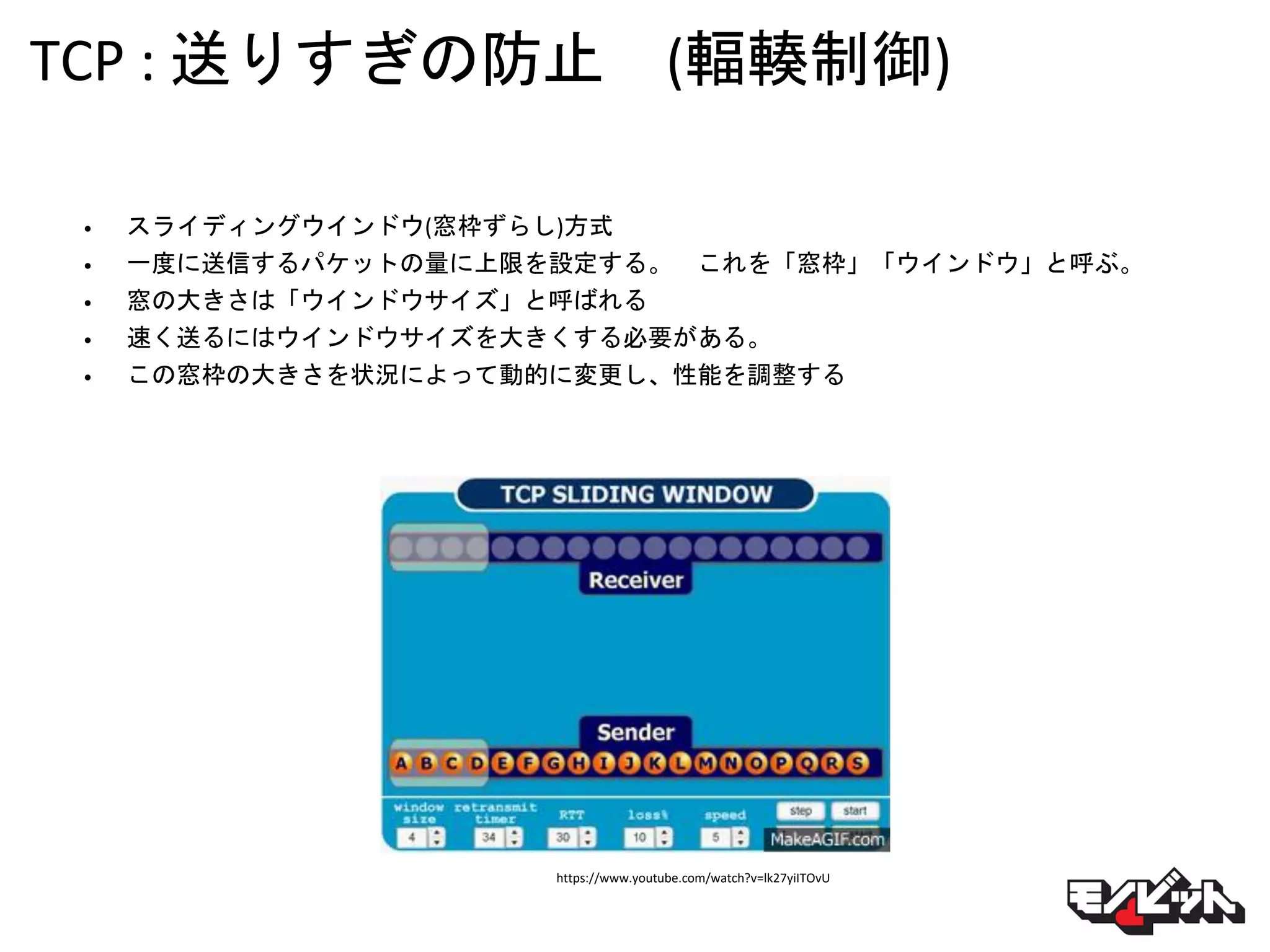 TCP : 送りすぎの防止 (輻輳制御)
• スライディングウインドウ(窓枠ずらし)方式
• 一度に送信するパケットの量に上限を設定する。 これを「窓枠」「ウインドウ」と呼ぶ。
• 窓の大きさは「ウインドウサイズ」と呼ばれる
• 速く送るにはウインドウサイズを大きくする必要がある。
• この窓枠の大きさを状況によって動的に変更し、性能を調整する
https://www.youtube.com/watch?v=lk27yiITOvU
 