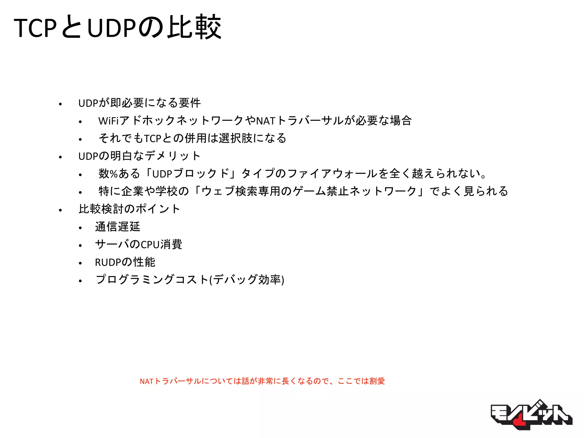 TCPとUDPの比較
• UDPが即必要になる要件
• WiFiアドホックネットワークやNATトラバーサルが必要な場合
• それでもTCPとの併用は選択肢になる
• UDPの明白なデメリット
• 数%ある「UDPブロックド」タイプのファイアウォールを全く越えられない。
• 特に企業や学校の「ウェブ検索専用のゲーム禁止ネットワーク」でよく見られる
• 比較検討のポイント
• 通信遅延
• サーバのCPU消費
• RUDPの性能
• プログラミングコスト(デバッグ効率)
NATトラバーサルについては話が非常に長くなるので、ここでは割愛
 