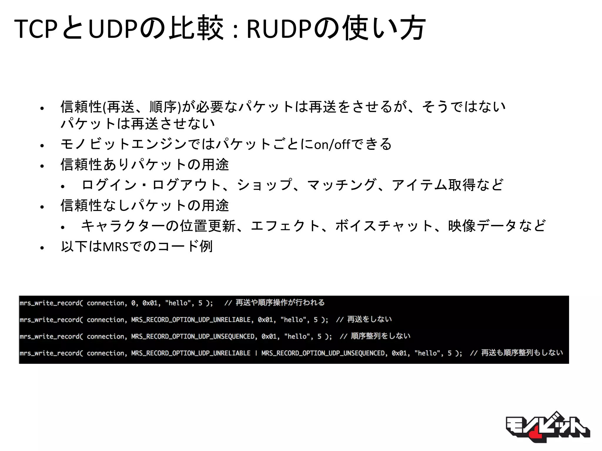 TCPとUDPの比較 : RUDPの使い方
• 信頼性(再送、順序)が必要なパケットは再送をさせるが、そうではない
パケットは再送させない
• モノビットエンジンではパケットごとにon/offできる
• 信頼性ありパケットの用途
• ログイン・ログアウト、ショップ、マッチング、アイテム取得など
• 信頼性なしパケットの用途
• キャラクターの位置更新、エフェクト、ボイスチャット、映像データなど
• 以下はMRSでのコード例
 