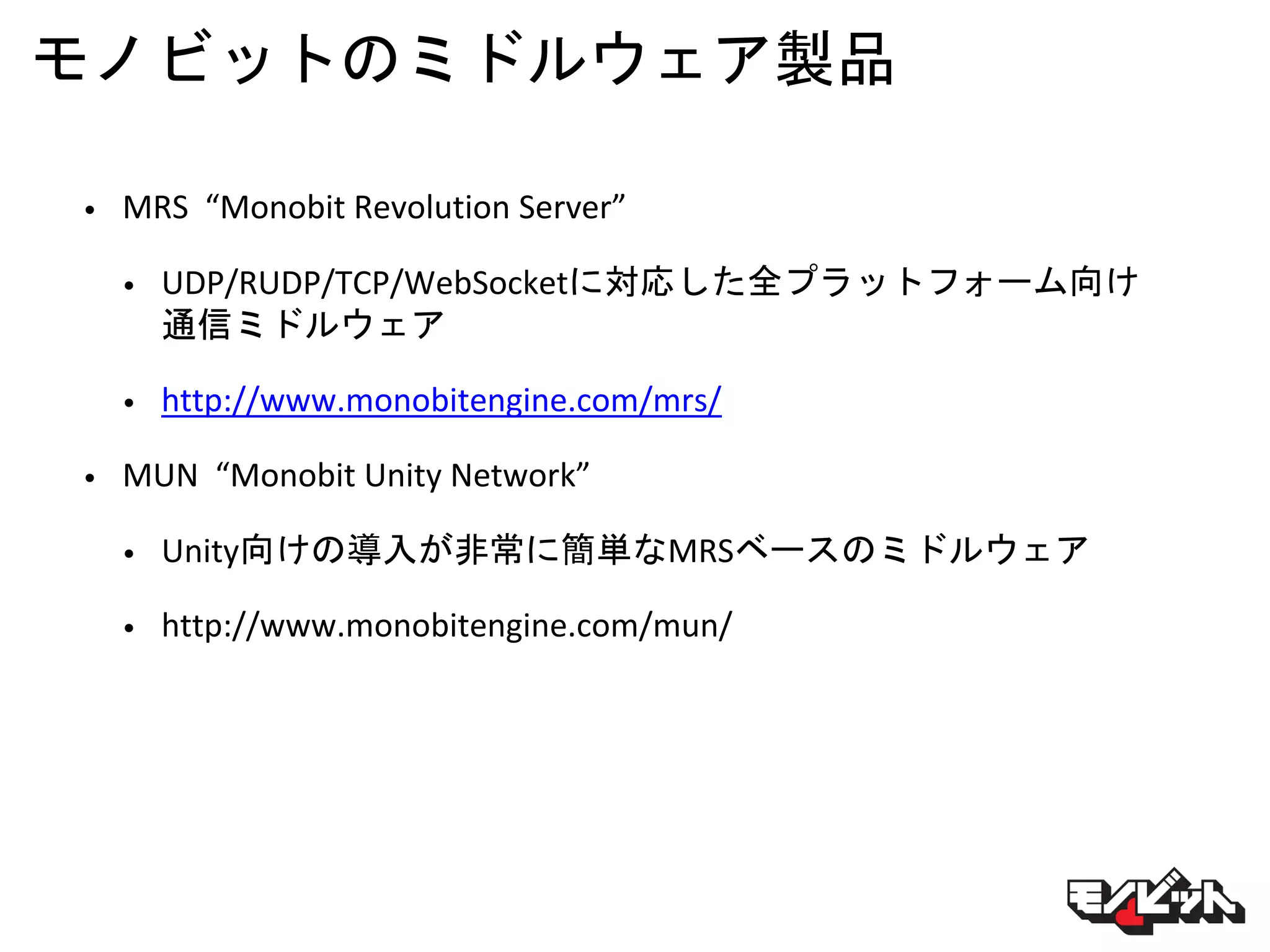 モノビットのミドルウェア製品
• MRS “Monobit Revolution Server”
• UDP/RUDP/TCP/WebSocketに対応した全プラットフォーム向け
通信ミドルウェア
• http://www.monobitengine.com/mrs/
• MUN “Monobit Unity Network”
• Unity向けの導入が非常に簡単なMRSベースのミドルウェア
• http://www.monobitengine.com/mun/
 