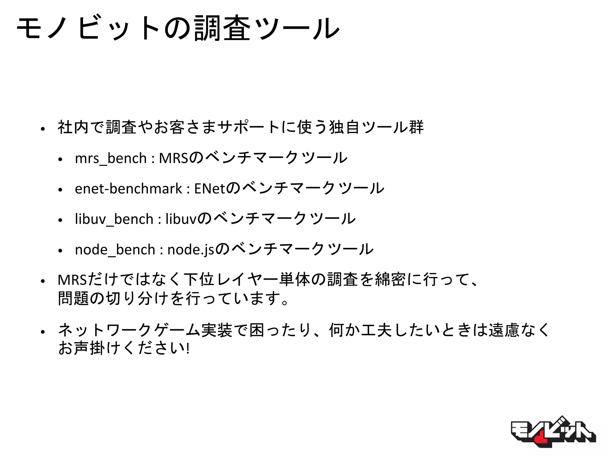 モノビットの調査ツール
• 社内で調査やお客さまサポートに使う独自ツール群
• mrs_bench : MRSのベンチマークツール
• enet-benchmark : ENetのベンチマークツール
• libuv_bench : libuvのベンチマークツール
• node_bench : node.jsのベンチマークツール
• MRSだけではなく下位レイヤー単体の調査を綿密に行って、
問題の切り分けを行っています。
• ネットワークゲーム実装で困ったり、何か工夫したいときは遠慮なく
お声掛けください!
 