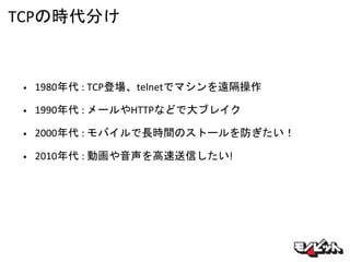 TCPの時代分け
• 1980年代 : TCP登場、telnetでマシンを遠隔操作
• 1990年代 : メールやHTTPなどで大ブレイク
• 2000年代 : モバイルで長時間のストールを防ぎたい！
• 2010年代 : 動画や音声を高速送信したい!
 