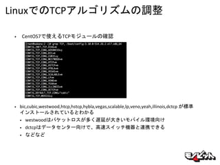 LinuxでのTCPアルゴリズムの調整
• CentOS7で使えるTCPモジュールの確認
• bic,cubic,westwood,htcp,hstcp,hybla,vegas,scalable,lp,veno,yeah,illinois,dctcp が標準
インストールされているとわかる
• westwoodはパケットロスが多く遅延が大きいモバイル環境向け
• dctcpはデータセンター向けで、高速スイッチ機器と連携できる
• などなど
 