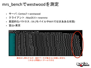 mrs_benchでwestwoodを測定
• サーバ : Centos7 + westwood
• クライアント : MacOS X + newreno
• 意図的なパケロス : 5% (モバイルやWiFiではまあある状態)
• 富山>東京
最初少し悪化するが、統計データが集まると回復し安定化
これなら問題なくゲームできる
 
