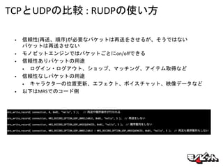 TCPとUDPの比較 : RUDPの使い方
• 信頼性(再送、順序)が必要なパケットは再送をさせるが、そうではない
パケットは再送させない
• モノビットエンジンではパケットごとにon/offできる
• 信頼性ありパケットの用途
• ログイン・ログアウト、ショップ、マッチング、アイテム取得など
• 信頼性なしパケットの用途
• キャラクターの位置更新、エフェクト、ボイスチャット、映像データなど
• 以下はMRSでのコード例
 