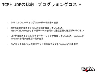 TCPとUDPの比較 : プログラミングコスト
• トラブルシューティングはUDPが一手間多く必要
• TCPではOSがコネクションの状態を管理しているため、
netstatやss, nethogsなどの標準ツールを用いて通信状態の確認がやりやすい
• UDPではコネクションをアプリケーションが管理しているため、tcpdumpや
wiresharkを用いた確認作業が必要
• モノビットエンジン用のパケット解析スクリプト”mrsdump”を準備中
 