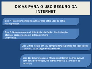 DICAS PARA O USO SEGURO DA
INTERNET
Dica 7: Pense bem antes de publicar algo sobre você ou sobre
outras pessoas.

Dica 8: Nunca promova a intolerância, discórdia, discriminação,
ofensas, porque você é um cidadão de bem.
Cultive isso.

Dica 9: Não instale em seu computador programas não-licenciados
( “piratas”) ou de origem desconhecida.

Dica 10: Baixar músicas e filmes pela Internet é crime punível
com pena de detenção, de 3 (três) meses a 1 (um) ano, ou
multa.(*)

 