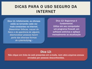 DICAS PARA O USO SEGURO DA
INTERNET
Dica 12: Segurança é
fundamental.
Utilize em seu computador
um programa firewall, um
software antivírus e aplique
mensalmente as atualizaçõe

Dica 11: Infelizmente, as ofensas
estão se tornando cada vez
mais constantes na Internet.
Disseminar fofocas, caçoar do
físico e da aparência de alguém,
desmoralizar pessoas fazem
parte das diversas formas
de cyberbullying -

Dica 13:
Não clique em links da web presentes em e-mails, nem abra arquivos anexos
enviados por pessoas desconhecidas.

 