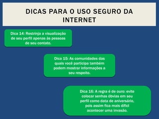 DICAS PARA O USO SEGURO DA
INTERNET
Dica 14: Restrinja a visualização
de seu perfil apenas às pessoas
de seu contato.

Dica 15: As comunidades das
quais você participa também
podem mostrar informações a
seu respeito.

Dica 16: A regra é de ouro: evite
colocar senhas óbvias em seu
perfil como data de aniversário,
pois assim fica mais díficl
acontecer uma invasão.

 