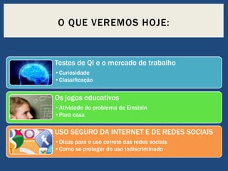O QUE VEREMOS HOJE:

Testes de QI e o mercado de trabalho
•Curiosidade
•Classificação

Os jogos educativos
•Atividade do problema de Einstein
•Para casa

USO SEGURO DA INTERNET E DE REDES SOCIAIS
•Dicas para o uso correto das redes sociais
•Como se proteger do uso indiscriminado

 
