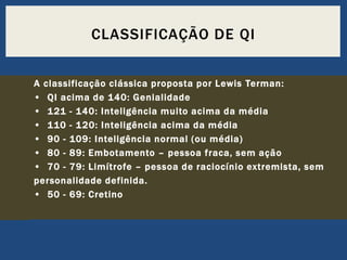 CLASSIFICAÇÃO DE QI
A classificação clássica proposta por Lewis Terman:
• QI acima de 140: Genialidade
• 121 - 140: Inteligência muito acima da média
• 110 - 120: Inteligência acima da média
• 90 - 109: Inteligência normal (ou média)
• 80 - 89: Embotamento – pessoa fraca, sem ação
• 70 - 79: Limítrofe – pessoa de raciocínio extremista, sem
personalidade definida.
• 50 - 69: Cretino

 