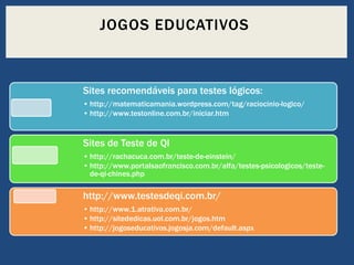 JOGOS EDUCATIVOS

Sites recomendáveis para testes lógicos:
• http://matematicamania.wordpress.com/tag/raciocinio-logico/
• http://www.testonline.com.br/iniciar.htm

Sites de Teste de QI
• http://rachacuca.com.br/teste-de-einstein/
• http://www.portalsaofrancisco.com.br/alfa/testes-psicologicos/testede-qi-chines.php

http://www.testesdeqi.com.br/
• http://www.1.atrativa.com.br/
• http://sitededicas.uol.com.br/jogos.htm
• http://jogoseducativos.jogosja.com/default.aspx

 