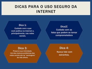 DICAS PARA O USO SEGURO DA
INTERNET
Dica 1:

Dica2:

Cuidado com o que
você publica na Internet e,
principalmente, nas redes
sociais.

Cuidado com as
fotos que podem se tornar
comprometedora

Dica 3:

Dica 4:

Preserve sua intimidade.
Um dos maiores problemas das
redes sociais são as “xeretagens”
da vida alheia.

Nunca fale com
estranhos.
.

 