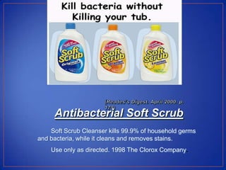 Antibacterial Soft Scrub
    Soft Scrub Cleanser kills 99.9% of household germs
and bacteria, while it cleans and removes stains.
    Use only as directed. 1998 The Clorox Company.
 