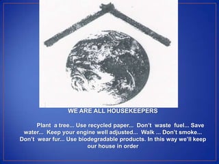 WE ARE ALL HOUSEKEEPERS

      Plant a tree... Use recycled paper... Don’t waste fuel... Save
 water... Keep your engine well adjusted... Walk ... Don’t smoke...
Don’t wear fur... Use biodegradable products. In this way we’ll keep
                          our house in order
 