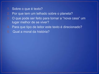1. Sobre o que é texto?
2. Por que tem um telhado sobre o planeta?
3. O que pode ser feito para tornar a “nova casa” um
   lugar melhor de se viver?
4. Para que tipo de leitor este texto é direcionado?
5. Qual a moral da história?
 