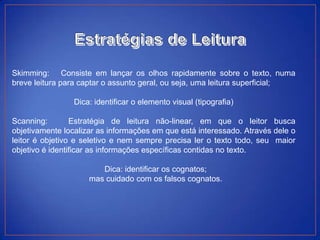 Skimming: Consiste em lançar os olhos rapidamente sobre o texto, numa
breve leitura para captar o assunto geral, ou seja, uma leitura superficial;

                 Dica: identificar o elemento visual (tipografia)

Scanning:        Estratégia de leitura não-linear, em que o leitor busca
objetivamente localizar as informações em que está interessado. Através dele o
leitor é objetivo e seletivo e nem sempre precisa ler o texto todo, seu maior
objetivo é identificar as informações específicas contidas no texto.

                        Dica: identificar os cognatos;
                     mas cuidado com os falsos cognatos.
 