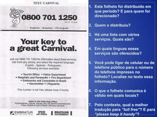 1. Este folheto foi distribuído em
   que período? E para quem foi
   direcionado?

2. Quem o distribuiu?

3. Há uma lista com vários
   serviços. Quais são?

4. Em quais línguas esses
   serviços são oferecidos?

5. Você pode ligar de celular ou de
   telefone público para o número
   do telefone impresso no
   folheto? Localize no texto essa
   informação.

6. O que o folheto comunica é
   válido em quais locais?

7. Pelo contexto, qual a melhor
   tradução para ”toll free”? E para
   “please keep it handy”?
 