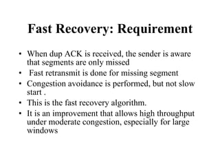 Fast Recovery: Requirement When dup ACK is received, the sender is aware that segments are only missed Fast retransmit is done for missing segment Congestion avoidance is performed, but not slow start .  This is the fast recovery algorithm.  It is an improvement that allows high throughput under moderate congestion, especially for large windows 