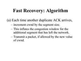 Fast Recovery: Algorithm (a) Each time another duplicate ACK arrives, increment cwnd by the segment size.  This inflates the congestion window for the additional segment that has left the network. Transmit a packet, if allowed by the new value of cwnd. 