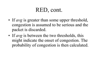 RED, cont. If  avg  is greater than some upper threshold, congestion is assumed to be serious and the packet is discarded. If  avg  is between the two thresholds, this might indicate the onset of congestion. The probability of congestion is then calculated. 
