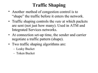 Traffic Shaping Another   method of congestion control is to “shape” the traffic before it enters the network. Traffic shaping controls the  rate  at which packets are sent (not just how many). Used in ATM and Integrated Services networks.  At connection set-up time, the sender and carrier negotiate a traffic pattern (shape). Two traffic shaping algorithms are: Leaky Bucket Token Bucket 