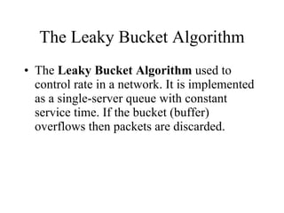 The Leaky Bucket Algorithm The  Leaky Bucket Algorithm  used to control rate in a network. It is implemented as a single-server queue with constant service time. If the bucket (buffer) overflows then packets are discarded. 