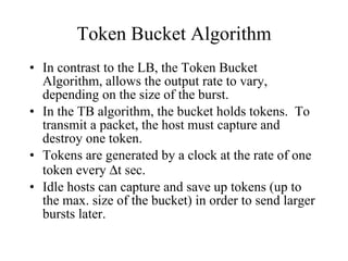 Token Bucket Algorithm In contrast to the LB, the Token Bucket Algorithm, allows the output rate to vary, depending on the size of the burst.  In the TB algorithm, the bucket holds tokens.  To transmit a packet, the host must capture and destroy one token. Tokens are generated by a clock at the rate of one token every   t sec. Idle hosts can capture and save up tokens (up to the max. size of the bucket) in order to send larger bursts later. 