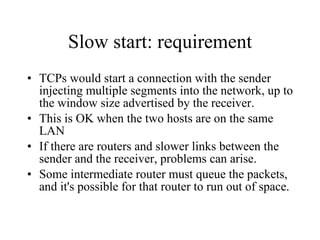 Slow start: requirement TCPs would start a connection with the sender injecting multiple segments into the network, up to the window size advertised by the receiver.  This is OK when the two hosts are on the same LAN If there are routers and slower links between the sender and the receiver, problems can arise.  Some intermediate router must queue the packets, and it's possible for that router to run out of space.  