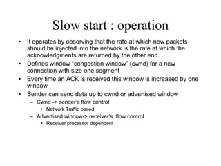 Slow start : operation It operates by observing that the rate at which new packets should be injected into the network is the rate at which the acknowledgments are returned by the other end. Defines window “congestion window” (cwnd) for a new connection with size one segment Every time an ACK is received this window is increased by one window Sender can send data up to cwnd or advertised window Cwnd -> sender’s flow control Network Traffic based  Advertised window-> receiver’s  flow control Receiver processor dependent 