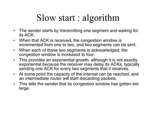 Slow start : algorithm The sender starts by transmitting one segment and waiting for its ACK.  When that ACK is received, the congestion window is incremented from one to two, and two segments can be sent.  When each of those two segments is acknowledged, the congestion window is increased to four.  This provides an exponential growth, although it is not exactly exponential because the receiver may delay its ACKs, typically sending one ACK for every two segments that it receives. At some point the capacity of the internet can be reached, and an intermediate router will start discarding packets.  This tells the sender that its congestion window has gotten too large. 