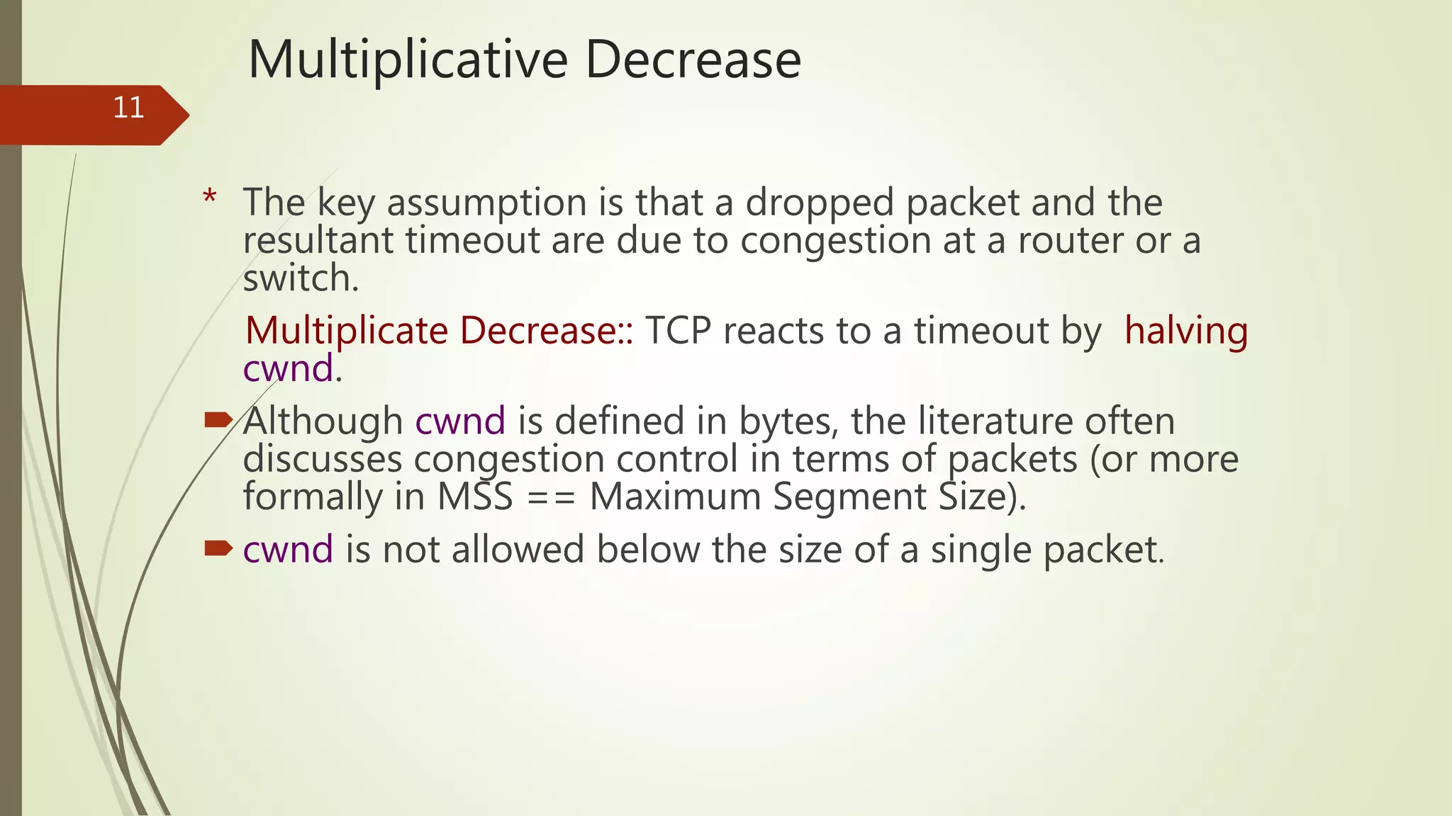 11
Multiplicative Decrease
* The key assumption is that a dropped packet and the
resultant timeout are due to congestion at a router or a
switch.
Multiplicate Decrease:: TCP reacts to a timeout by halving
cwnd.
Although cwnd is defined in bytes, the literature often
discusses congestion control in terms of packets (or more
formally in MSS == Maximum Segment Size).
cwnd is not allowed below the size of a single packet.
 
