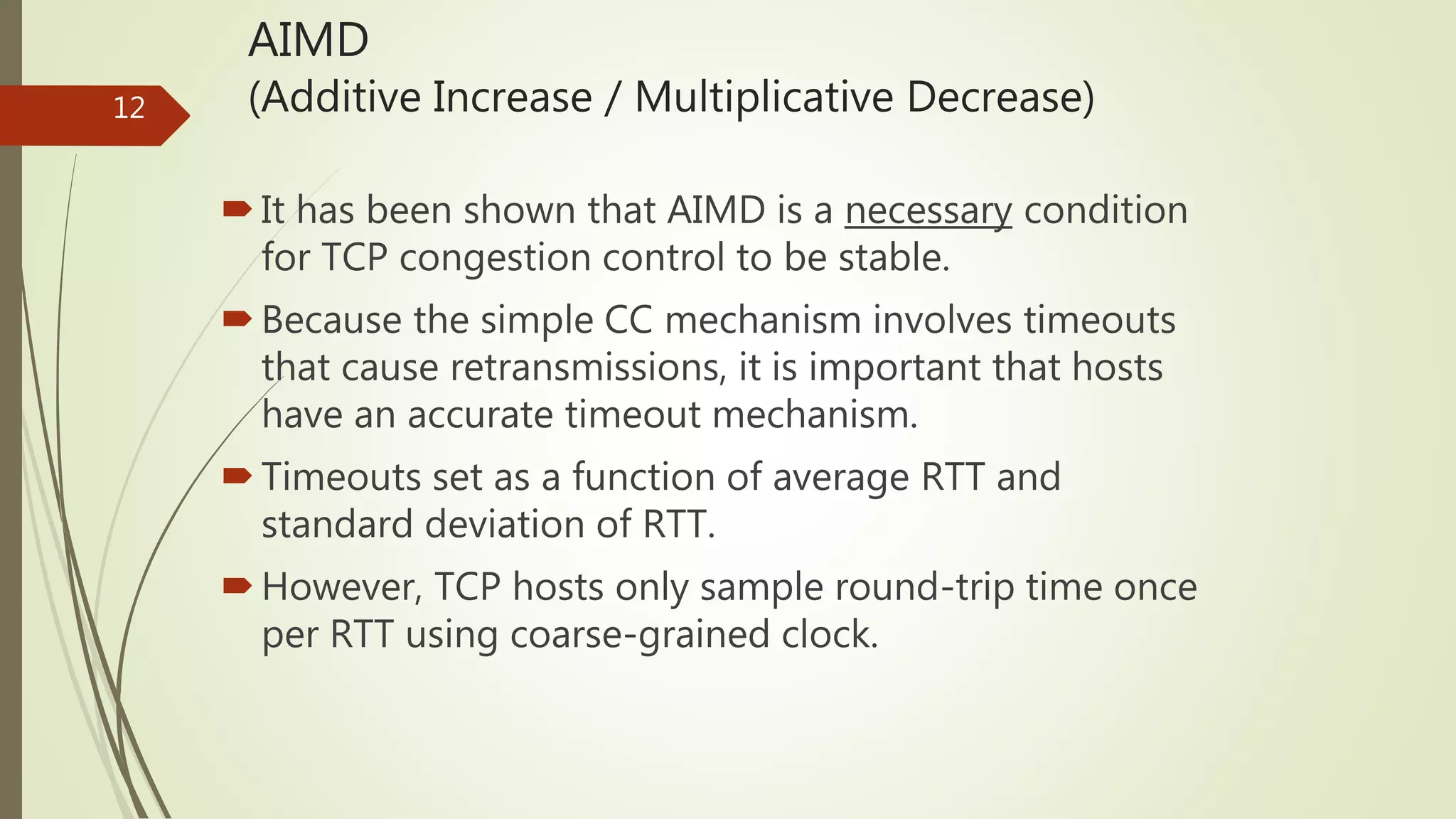 12
AIMD
(Additive Increase / Multiplicative Decrease)
It has been shown that AIMD is a necessary condition
for TCP congestion control to be stable.
Because the simple CC mechanism involves timeouts
that cause retransmissions, it is important that hosts
have an accurate timeout mechanism.
Timeouts set as a function of average RTT and
standard deviation of RTT.
However, TCP hosts only sample round-trip time once
per RTT using coarse-grained clock.
 